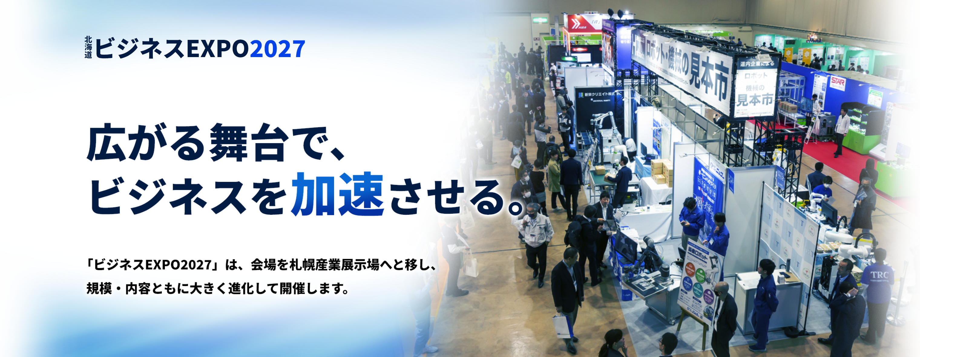 北海道ビジネスEXPO202　広がる舞台で、ビジネスを加速させる。「ビジネスEXPO2027」は、会場を札幌産業展示場へと移し、規模・内容ともに大きく進化して開催します。