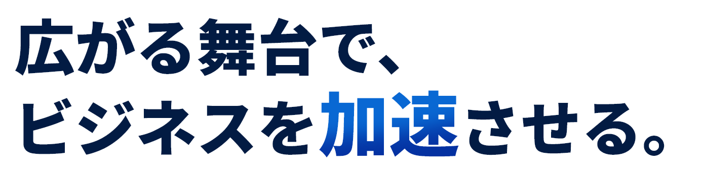 広がる舞台で、ビジネスを加速させる。