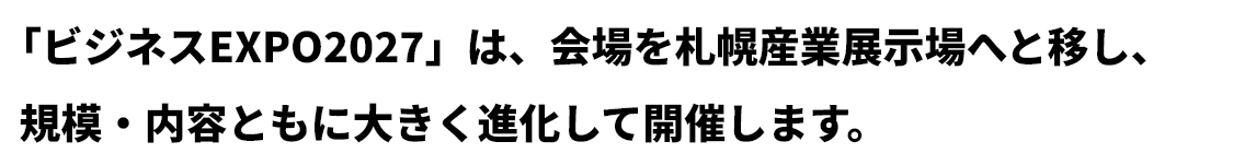 「ビジネスEXPO2027」は、会場を札幌産業展示場へと移し、規模・内容ともに大きく進化して開催します。